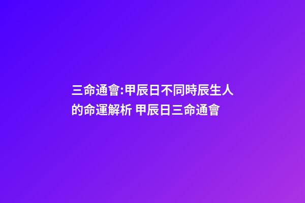 三命通會:甲辰日不同時辰生人的命運解析 甲辰日三命通會-第1張-觀點-玄機(jī)派